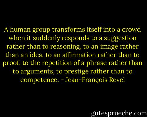 A human group transforms itself into a crowd when it suddenly responds to a suggestion rather than to reasoning, to an image rather than an idea, to an affirmation rather than to proof, to the repetition of a phrase rather than to arguments, to prestige rather than to competence. - Jean-François Revel