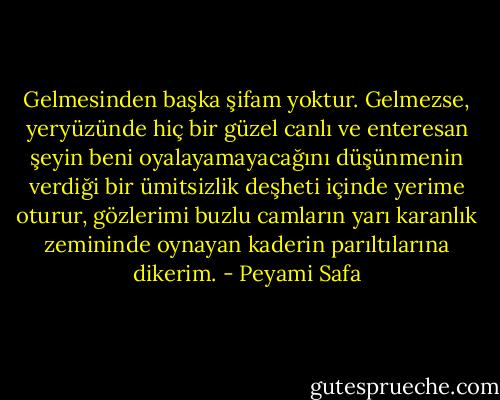 Gelmesinden başka şifam yoktur. Gelmezse, yeryüzünde hiç bir güzel canlı ve enteresan şeyin beni oyalayamayacağını düşünmenin verdiği bir ümitsizlik deşheti içinde yerime oturur, gözlerimi buzlu camların yarı karanlık zemininde oynayan kaderin parıltılarına dikerim. - Peyami Safa