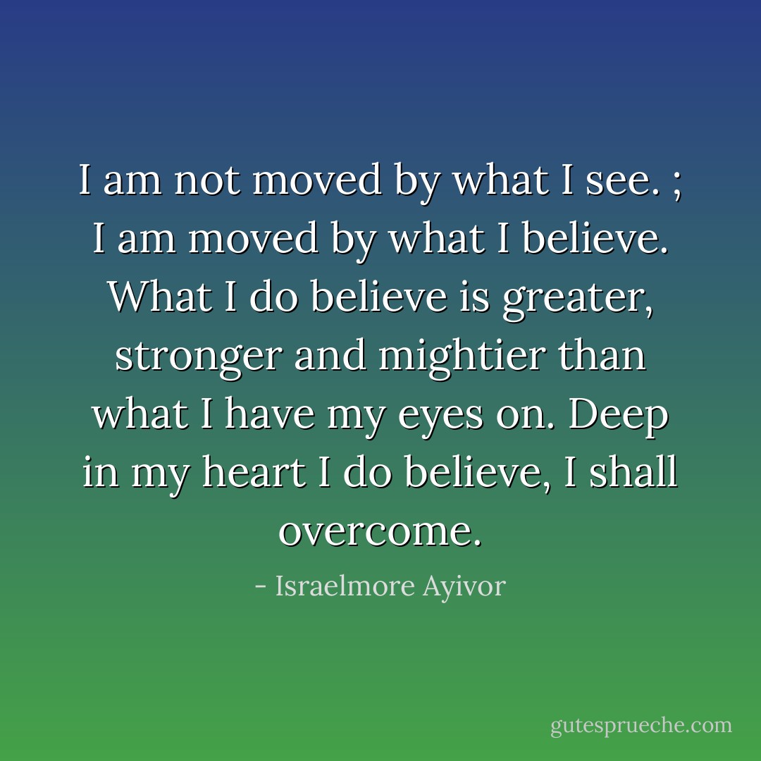 I am not moved by what I see.<br />; I am moved by what I believe. What I do believe is greater, stronger and mightier than what I have my eyes on. Deep in my heart I do believe, I shall overcome. - Israelmore Ayivor