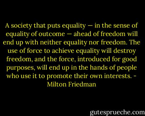A society that puts equality — in the sense of equality of outcome — ahead of freedom will end up with neither equality nor freedom. The use of force to achieve equality will destroy freedom, and the force, introduced for good purposes, will end up in the hands of people who use it to promote their own interests. - Milton Friedman