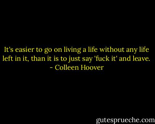 It's easier to go on living a life without any life left in it, than it is to just say 'fuck it' and leave. - Colleen Hoover
