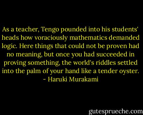 As a teacher, Tengo pounded into his students' heads how voraciously mathematics demanded logic. Here things that could not be proven had no meaning, but once you had succeeded in proving something, the world's riddles settled into the palm of your hand like a tender oyster. - Haruki Murakami