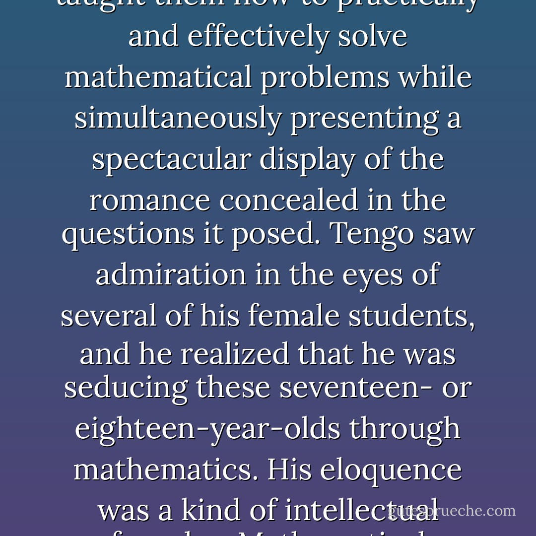 Tengo's lectures took on uncommon warmth, and the students found themselves swept up in his eloquence. He taught them how to practically and effectively solve mathematical problems while simultaneously presenting a spectacular display of the romance concealed in the questions it posed. Tengo saw admiration in the eyes of several of his female students, and he realized that he was seducing these seventeen- or eighteen-year-olds through mathematics. His eloquence was a kind of intellectual foreplay. Mathematical functions stroked their backs; theorems sent warm breath into their ears. - Haruki Murakami