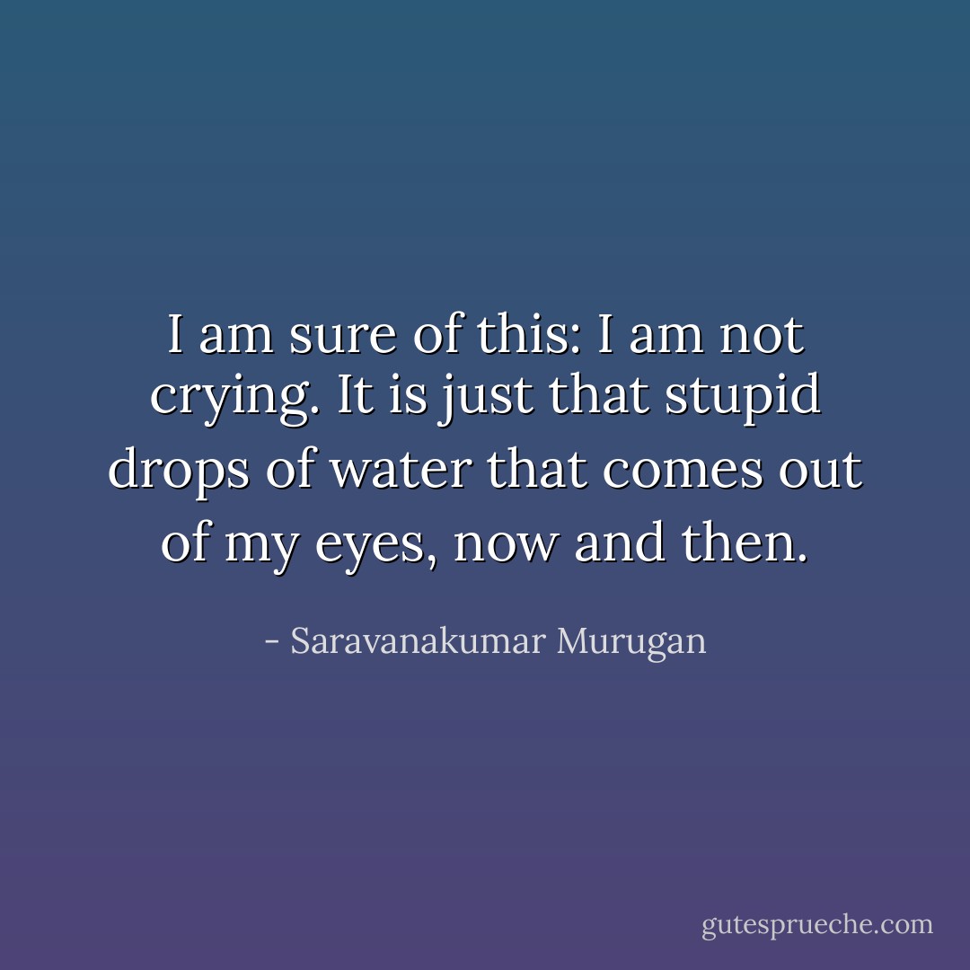 I am sure of this: I am not crying. It is just that stupid drops of water that comes out of my eyes, now and then. - Saravanakumar Murugan