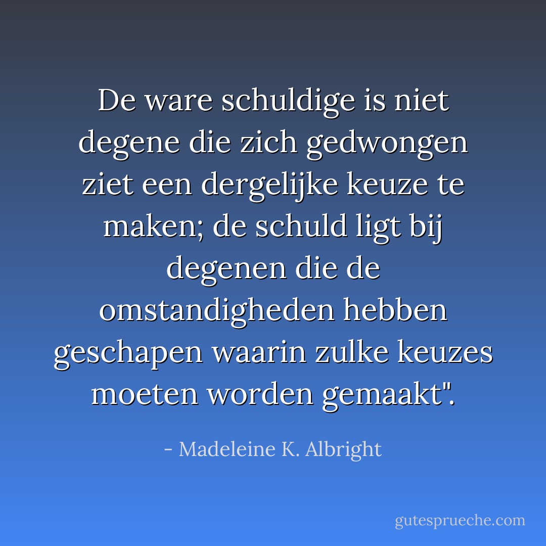 De ware schuldige is niet degene die zich gedwongen ziet een dergelijke keuze te maken; de schuld ligt bij degenen die de omstandigheden hebben geschapen waarin zulke keuzes moeten worden gemaakt". - Madeleine K. Albright