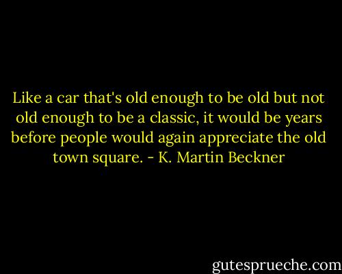 Like a car that's old enough to be old but not old enough to be a classic, it would be years before people would again appreciate the old town square. - K. Martin Beckner