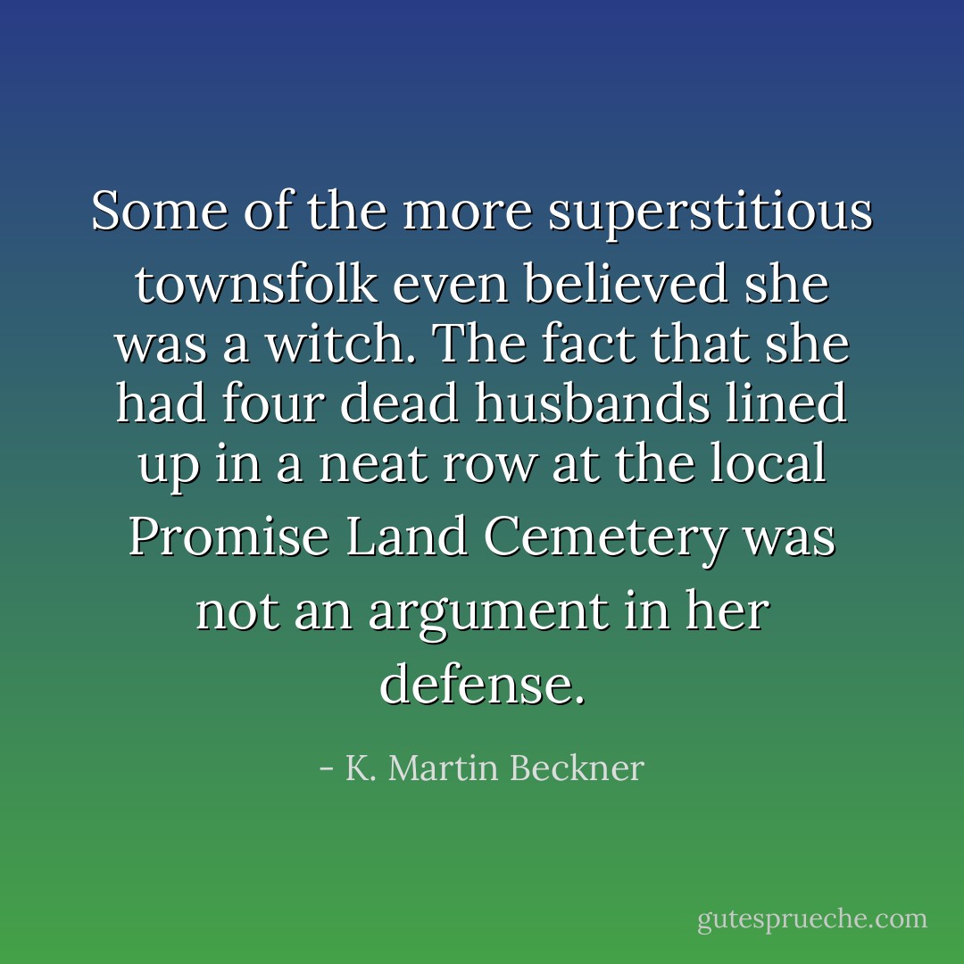 Some of the more superstitious townsfolk even believed she was a witch. The fact that she had four dead husbands lined up in a neat row at the local Promise Land Cemetery was not an argument in her defense. - K. Martin Beckner