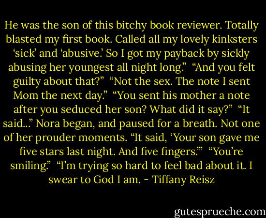 He was the son of this bitchy book reviewer. Totally blasted my first book. Called all my lovely kinksters ‘sick’ and ‘abusive.’ So I got my payback by sickly abusing her youngest all night long.” <br />“And you felt guilty about that?” <br />“Not the sex. The note I sent Mom the next day.” <br />“You sent his mother a note after you seduced her son? What did it say?” <br />“It said...” Nora began, and paused for a breath. Not one of her prouder moments. “It said, ‘Your son gave me five stars last night. And five fingers.’” <br />“You’re smiling.” <br />“I’m trying so hard to feel bad about it. I swear to God I am. - Tiffany Reisz