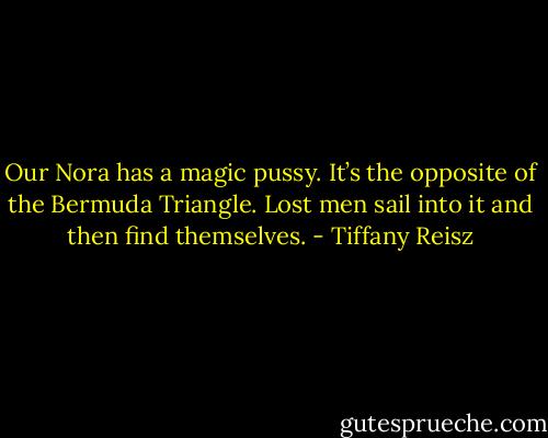 Our Nora has a magic pussy. It’s the opposite of the Bermuda Triangle. Lost men sail into it and then find themselves. - Tiffany Reisz