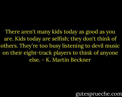 There aren't many kids today as good as you are. Kids today are selfish; they don't think of others. They're too busy listening to devil music on their eight-track players to think of anyone else. - K. Martin Beckner