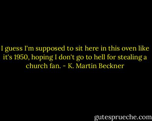 I guess I'm supposed to sit here in this oven like it's 1950, hoping I don't go to hell for stealing a church fan. - K. Martin Beckner