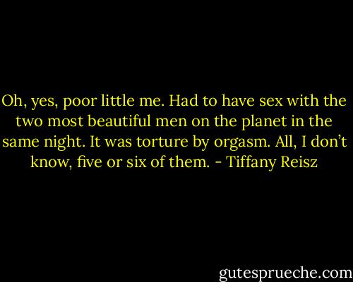 Oh, yes, poor little me. Had to have sex with the two most beautiful men on the planet in the same night. It was torture by orgasm. All, I don’t know, five or six of them. - Tiffany Reisz