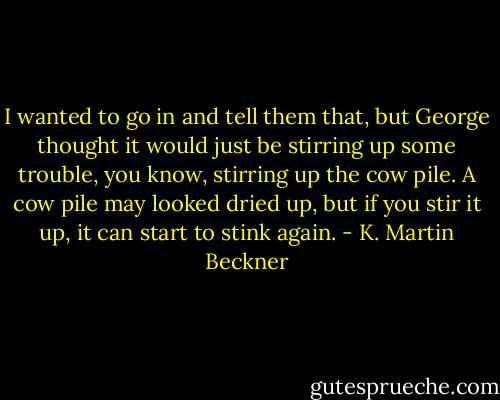 I wanted to go in and tell them that, but George thought it would just be stirring up some trouble, you know, stirring up the cow pile. A cow pile may looked dried up, but if you stir it up, it can start to stink again. - K. Martin Beckner