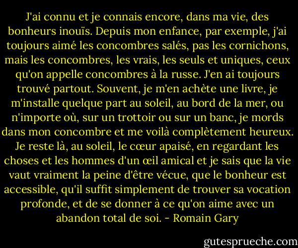 J'ai connu et je connais encore, dans ma vie, des bonheurs inouïs. Depuis mon enfance, par exemple, j'ai toujours aimé les concombres salés, pas les cornichons, mais les concombres, les vrais, les seuls et uniques, ceux qu'on appelle concombres à la russe. J'en ai toujours trouvé partout. Souvent, je m'en achète une livre, je m'installe quelque part au soleil, au bord de la mer, ou n'importe où, sur un trottoir ou sur un banc, je mords dans mon concombre et me voilà complètement heureux. Je reste là, au soleil, le cœur apaisé, en regardant les choses et les hommes d'un œil amical et je sais que la vie vaut vraiment la peine d'être vécue, que le bonheur est accessible, qu'il suffit simplement de trouver sa vocation profonde, et de se donner à ce qu'on aime avec un abandon total de soi. - Romain Gary