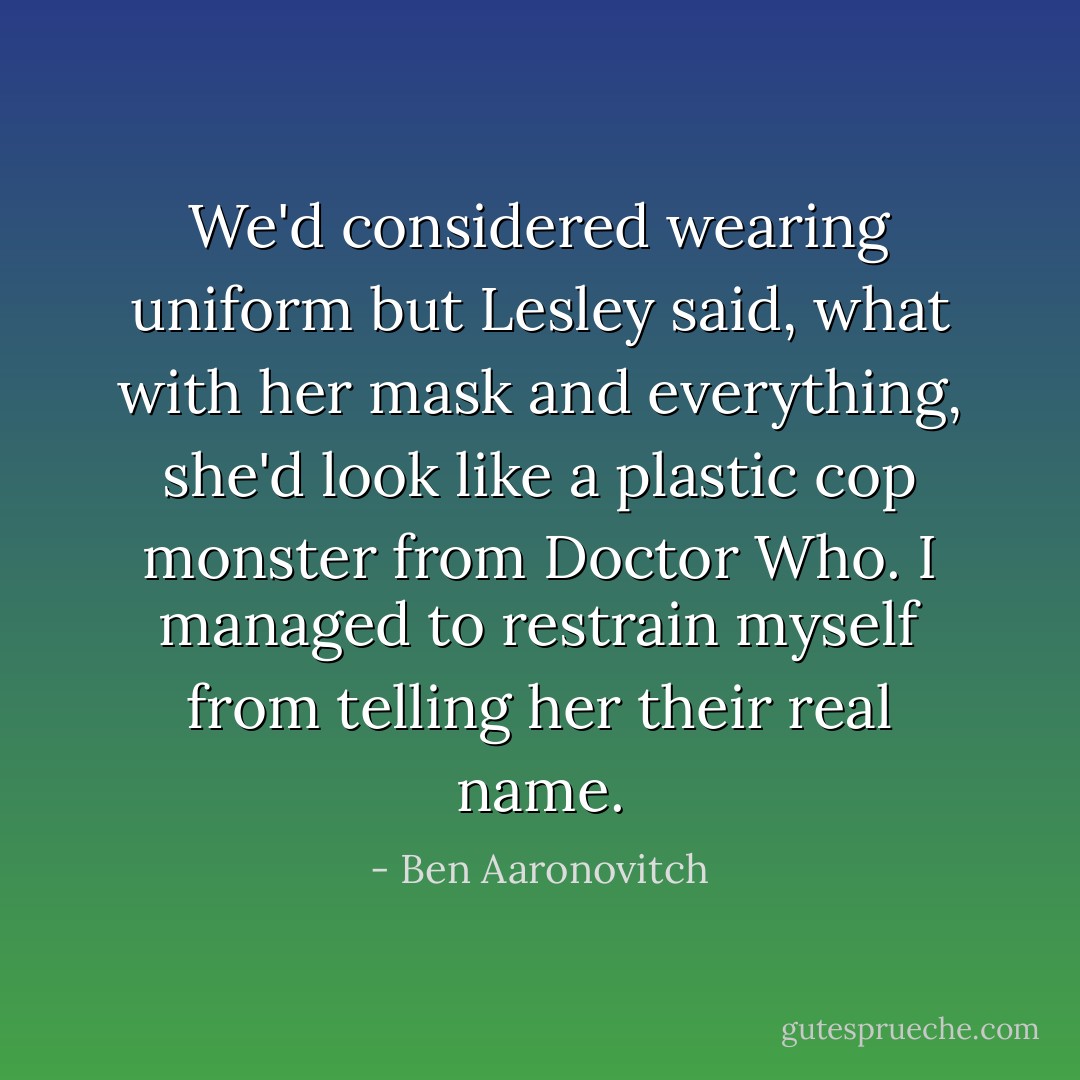 We'd considered wearing uniform but Lesley said, what with her mask and everything, she'd look like a plastic cop monster from Doctor Who. I managed to restrain myself from telling her their real name. - Ben Aaronovitch