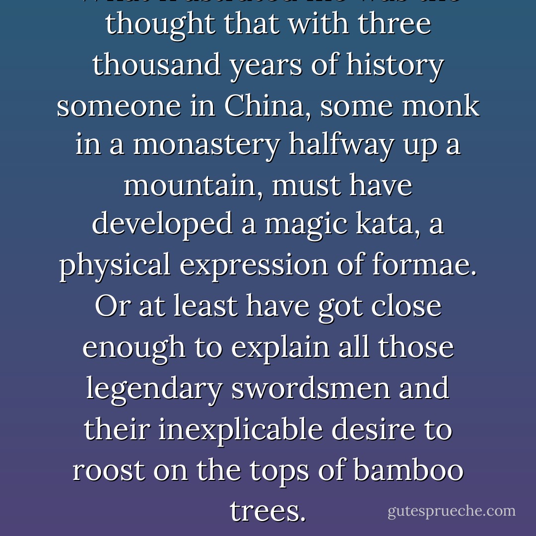 What frustrated me was the thought that with three thousand years of history someone in China, some monk in a monastery halfway up a mountain, must have developed a magic kata, a physical expression of formae. Or at least have got close enough to explain all those legendary swordsmen and their inexplicable desire to roost on the tops of bamboo trees. - Ben Aaronovitch