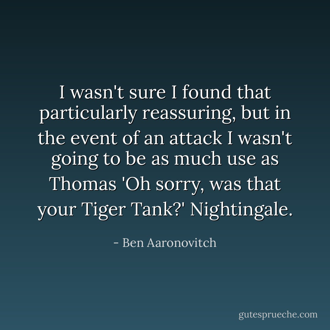 I wasn't sure I found that particularly reassuring, but in the event of an attack I wasn't going to be as much use as Thomas 'Oh sorry, was that your Tiger Tank?' Nightingale. - Ben Aaronovitch