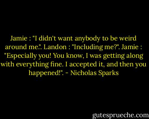 Jamie : "I didn't want anybody to be weird around me.". Landon : "Including me?". Jamie : "Especially you! You know, I was getting along with everything fine. I accepted it, and then you happened!". - Nicholas Sparks