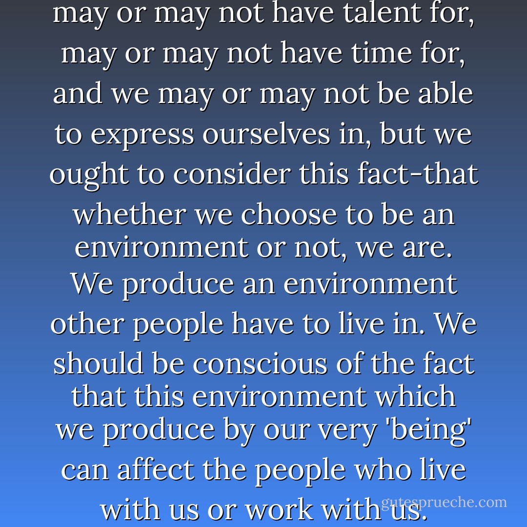 There are various art forms we may or may not have talent for, may or may not have time for, and we may or may not be able to express ourselves in, but we ought to consider this fact-that whether we choose to be an environment or not, <i>we are</i>. We produce an environment other people have to live in. We should be conscious of the fact that this environment which we produce by our very 'being' can affect the people who live with us or work with us. - Edith Schaeffer
