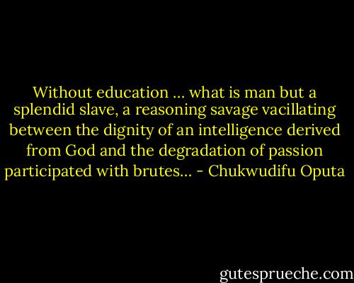 Without education … what is man but a splendid slave, a reasoning savage vacillating between the dignity of an intelligence derived from God and the degradation of passion participated with brutes… - Chukwudifu Oputa