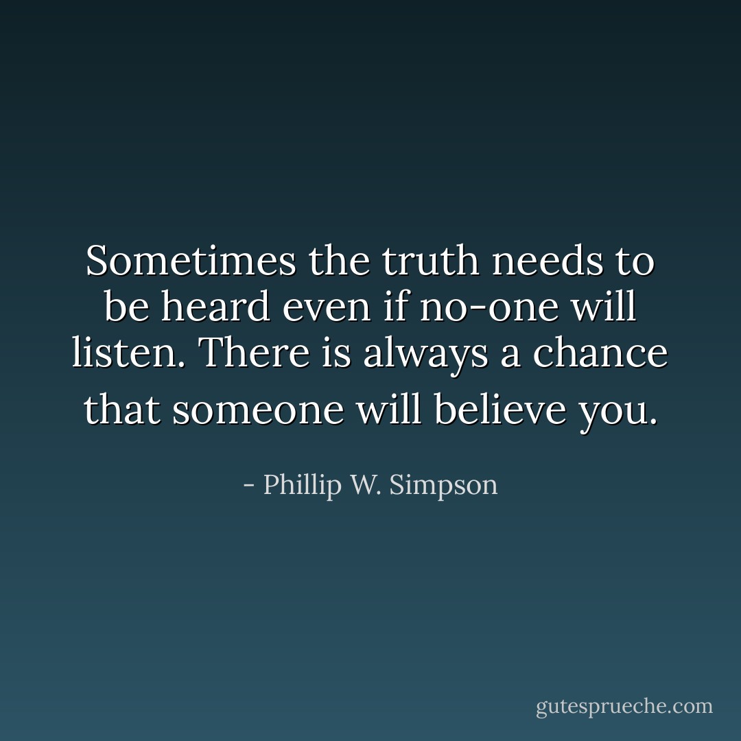 Sometimes the truth needs to be heard even if no-one will listen. There is always a chance that someone will believe you. - Phillip W. Simpson