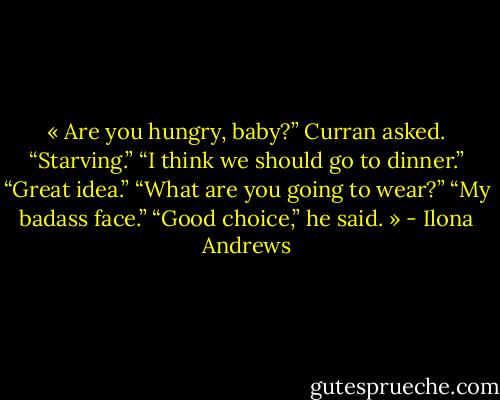 « Are you hungry, baby?” Curran asked.<br />“Starving.”<br />“I think we should go to dinner.”<br />“Great idea.”<br />“What are you going to wear?”<br />“My badass face.”<br />“Good choice,” he said. » - Ilona Andrews