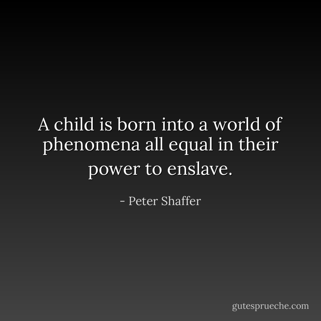 A child is born into a world of phenomena all equal in their power to enslave. - Peter Shaffer