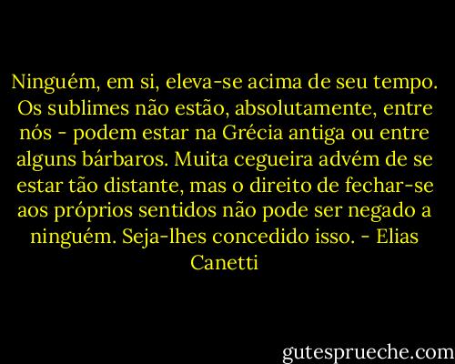 Ninguém, em si, eleva-se acima de seu tempo. Os sublimes não estão, absolutamente, entre nós - podem estar na Grécia antiga ou entre alguns bárbaros. Muita cegueira advém de se estar tão distante, mas o direito de fechar-se aos próprios sentidos não pode ser negado a ninguém. Seja-lhes concedido isso. - Elias Canetti