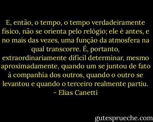 E, então, o tempo, o tempo verdadeiramente físico, não se orienta pelo relógio; ele é antes, e no mais das vezes, uma função da atmosfera na qual transcorre. É, portanto, extraordinariamente difícil determinar, mesmo aproximadamente, quando um se juntou de fato à companhia dos outros, quando o outro se levantou e quando o terceiro realmente partiu. - Elias Canetti
