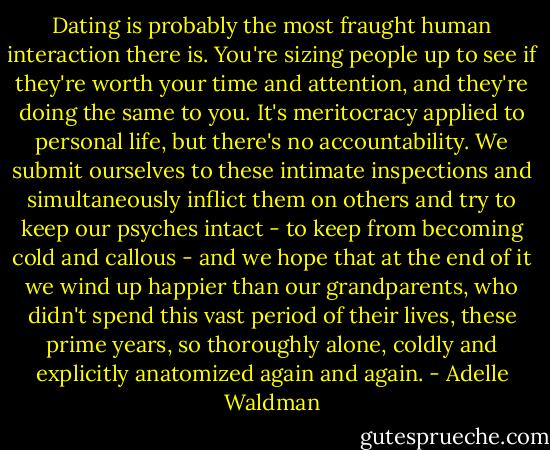 Dating is probably the most fraught human interaction there is. You're sizing people up to see if they're worth your time and attention, and they're doing the same to you. It's meritocracy applied to personal life, but there's no accountability. We submit ourselves to these intimate inspections and simultaneously inflict them on others and try to keep our psyches intact - to keep from becoming cold and callous - and we hope that at the end of it we wind up happier than our grandparents, who didn't spend this vast period of their lives, these prime years, so thoroughly alone, coldly and explicitly anatomized again and again. - Adelle Waldman