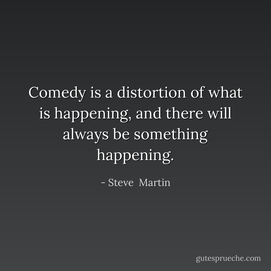Comedy is a distortion of what is happening, and there will always be something happening. - Steve  Martin