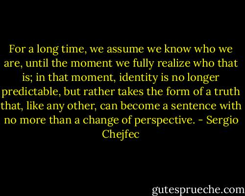 For a long time, we assume we know who we are, until the moment we fully realize who that is; in that moment, identity is no longer predictable, but rather takes the form of a truth that, like any other, can become a sentence with no more than a change of perspective. - Sergio Chejfec