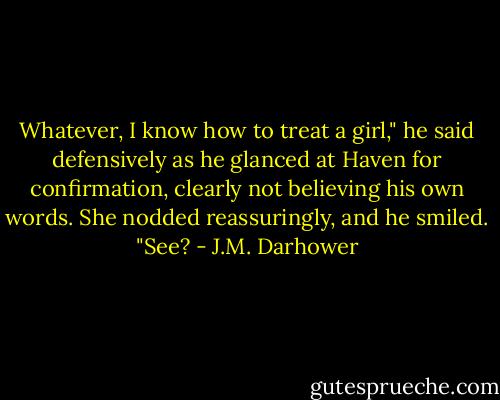 Whatever, I know how to treat a girl," he said defensively as he glanced at Haven for confirmation, clearly not believing his own words. She nodded reassuringly, and he smiled. "See? - J.M. Darhower