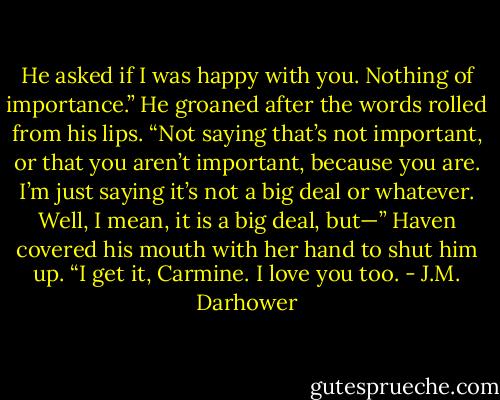 He asked if I was happy with you. Nothing of importance.” He groaned after the words rolled from his lips. “Not saying that’s not important, or that you aren’t important, because you are. I’m just saying it’s not a big deal or whatever. Well, I mean, it is a big deal, but—”<br />Haven covered his mouth with her hand to shut him up. “I get it, Carmine. I love you too. - J.M. Darhower