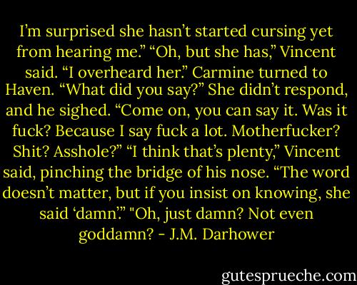 I’m surprised she hasn’t started cursing yet from hearing me.”<br />“Oh, but she has,” Vincent said. “I overheard her.”<br />Carmine turned to Haven. “What did you say?”<br />She didn’t respond, and he sighed. “Come on, you can say it. Was it fuck? Because I say fuck a lot. Motherfucker? Shit? Asshole?”<br />“I think that’s plenty,” Vincent said, pinching the bridge of his nose. “The word doesn’t matter, but if you insist on knowing, she said ‘damn’.”<br />"Oh, just damn? Not even goddamn? - J.M. Darhower
