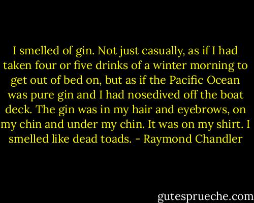 I smelled of gin. Not just casually, as if I had taken four or five drinks of a winter morning to get out of bed on, but as if the Pacific Ocean was pure gin and I had nosedived off the boat deck. The gin was in my hair and eyebrows, on my chin and under my chin. It was on my shirt. I smelled like dead toads. - Raymond Chandler
