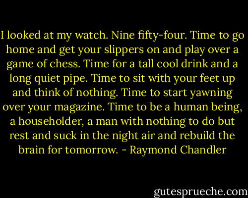 I looked at my watch. Nine fifty-four. Time to go home and get your slippers on and play over a game of chess. Time for a tall cool drink and a long quiet pipe. Time to sit with your feet up and think of nothing. Time to start yawning over your magazine. Time to be a human being, a householder, a man with nothing to do but rest and suck in the night air and rebuild the brain for tomorrow. - Raymond Chandler