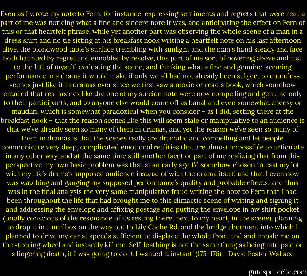 Even as I wrote my note to Fern, for instance, expressing sentiments and regrets that were real, a part of me was noticing what a fine and sincere note it was, and anticipating the effect on Fern of this or that heartfelt phrase, while yet another part was observing the whole scene of a man in a dress shirt and no tie sitting at his breakfast nook writing a heartfelt note on his last afternoon alive, the blondwood table's surface trembling with sunlight and the man's hand steady and face both haunted by regret and ennobled by resolve, this part of me sort of hovering above and just to the left of myself, evaluating the scene, and thinking what a fine and genuine-seeming performance in a drama it would make if only we all had not already been subject to countless scenes just like it in dramas ever since we first saw a movie or read a book, which somehow entailed that real scenes like the one of my suicide note were now compelling and genuine only to their participants, and to anyone else would come off as banal and even somewhat cheesy or maudlin, which is somewhat paradoxical when you consider – as I did, setting there at the breakfast nook – that the reason scenes like this will seem stale or manipulative to an audience is that we’ve already seen so many of them in dramas, and yet the reason we’ve seen so many of them in dramas is that the scenes really are dramatic and compelling and let people communicate very deep, complicated emotional realities that are almost impossible to articulate in any other way, and at the same time still another facet or part of me realizing that from this perspective my own basic problem was that at an early age I’d somehow chosen to cast my lot with my life’s drama’s supposed audience instead of with the drama itself, and that I even now was watching and gauging my supposed performance’s quality and probable effects, and thus was in the final analysis the very same manipulative fraud writing the note to Fern that I had been throughout the life that had brought me to this climactic scene of writing and signing it and addressing the envelope and affixing postage and putting the envelope in my shirt pocket (totally conscious of the resonance of its resting there, next to my heart, in the scene), planning to drop it in a mailbox on the way out to Lily Cache Rd. and the bridge abutment into which I planned to drive my car at speeds sufficient to displace the whole front end and impale me on the steering wheel and instantly kill me. Self-loathing is not the same thing as being into pain or a lingering death, if I was going to do it I wanted it instant’ (175-176) - David Foster Wallace