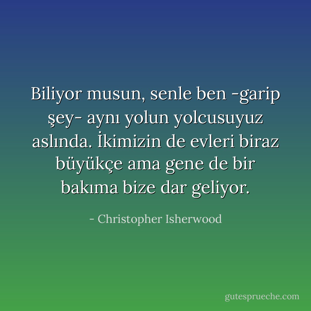 Biliyor musun, senle ben -garip şey- aynı yolun yolcusuyuz aslında. İkimizin de evleri biraz büyükçe ama gene de bir bakıma bize dar geliyor. - Christopher Isherwood