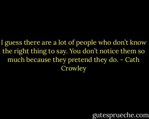 I guess<br />there are a lot of people who don’t know the right thing to say. You don’t notice them so<br />much because they pretend they do. - Cath Crowley