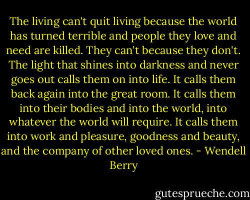 The living can't quit living because the world has turned terrible and people they love and need are killed. They can't because they don't. The light that shines into darkness and never goes out calls them on into life. It calls them back again into the great room. It calls them into their bodies and into the world, into whatever the world will require. It calls them into work and pleasure, goodness and beauty, and the company of other loved ones. - Wendell Berry