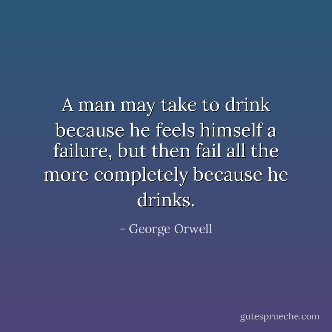 A man may take to drink because he feels himself a failure, but then fail all the more completely because he drinks. - George Orwell