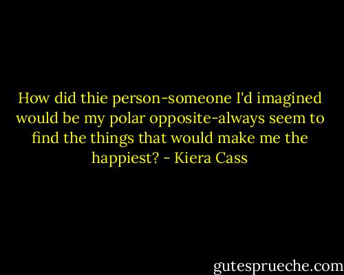 How did thie person-someone I'd imagined would be my polar opposite-always seem to find the things that would make me the happiest? - Kiera Cass