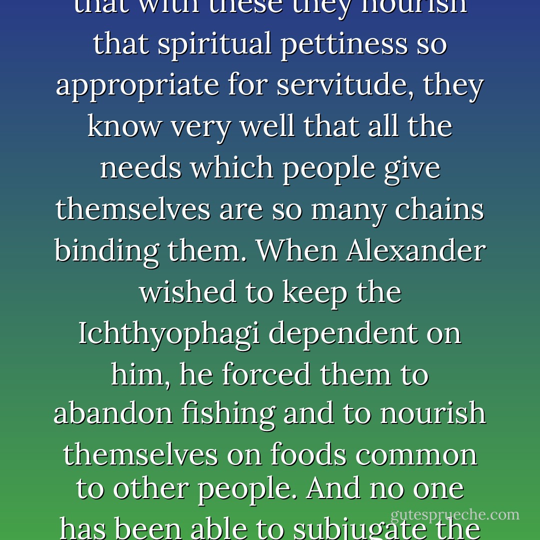 Princes always are always happy to see developing among their subjects the taste for agreeable arts and for superfluities which do not result in the export of money. For quite apart from the fact that with these they nourish that spiritual pettiness so appropriate for servitude, they know very well that all the needs which people give themselves are so many chains binding them. When Alexander wished to keep the Ichthyophagi dependent on him, he forced them to abandon fishing and to nourish themselves on foods common to other people. And no one has been able to subjugate the savages in America, who go around quite naked and live only from what their hunting provides. In fact, what yoke could be imposed on men who have no need of anything? - Jean-Jacques Rousseau
