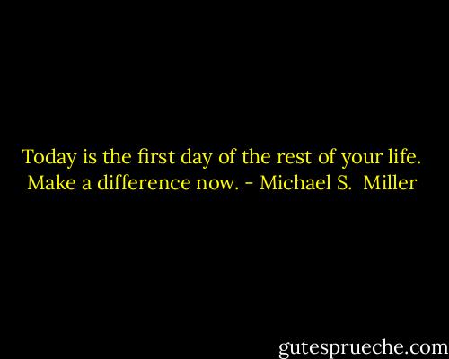 Today is the first day of the rest of your life. Make a difference now. - Michael S.  Miller