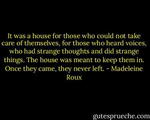 It was a house for those who could not take care of themselves, for those who heard voices, who had strange thoughts and did strange things. The house was meant to keep them in. Once they came, they never left. - Madeleine Roux