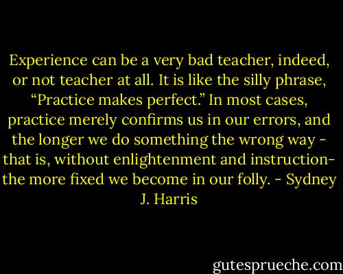 Experience can be a very bad teacher, indeed, or not teacher at all. It is like the silly phrase, “Practice makes perfect.” In most cases, practice merely confirms us in our errors, and the longer we do something the wrong way - that is, without enlightenment and instruction- the more fixed we become in our folly. - Sydney J. Harris