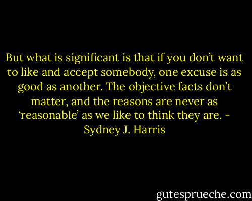 But what is significant is that if you don’t want to like and accept somebody, one excuse is as good as another. The objective facts don’t matter, and the reasons are never as ‘reasonable’ as we like to think they are. - Sydney J. Harris