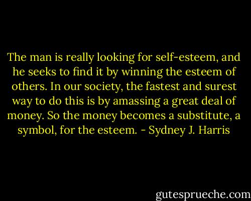 The man is really looking for self-esteem, and he seeks to find it by winning the esteem of others. In our society, the fastest and surest way to do this is by amassing a great deal of money. So the money becomes a substitute, a symbol, for the esteem. - Sydney J. Harris