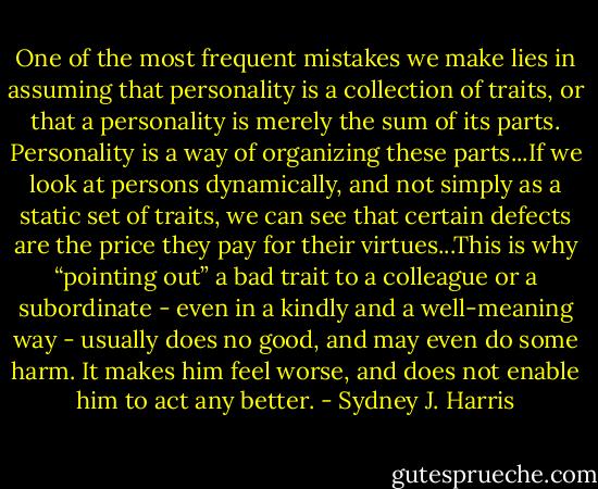 One of the most frequent mistakes we make lies in assuming that personality is a collection of traits, or that a personality is merely the sum of its parts. Personality is a way of organizing these parts...If we look at persons dynamically, and not simply as a static set of traits, we can see that certain defects are the price they pay for their virtues...This is why “pointing out” a bad trait to a colleague or a subordinate - even in a kindly and a well-meaning way - usually does no good, and may even do some harm. It makes him feel worse, and does not enable him to act any better. - Sydney J. Harris
